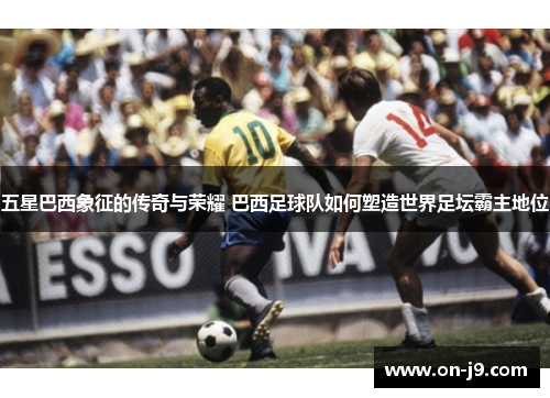 五星巴西象征的传奇与荣耀 巴西足球队如何塑造世界足坛霸主地位