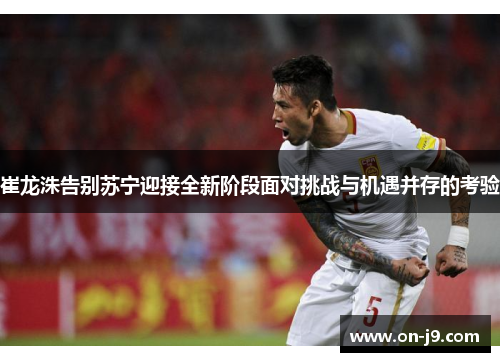崔龙洙告别苏宁迎接全新阶段面对挑战与机遇并存的考验