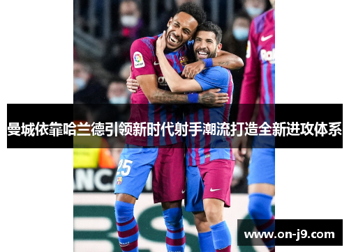 曼城依靠哈兰德引领新时代射手潮流打造全新进攻体系 曼城依靠哈兰德引领新时代射手潮流打造全新进攻体系