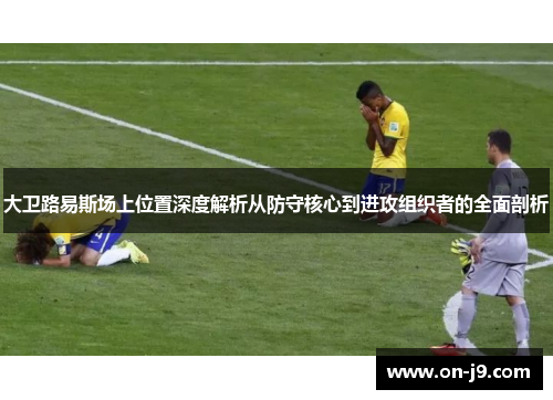 大卫路易斯场上位置深度解析从防守核心到进攻组织者的全面剖析 大卫路易斯场上位置深度解析从防守核心到进攻组织者的全面剖析