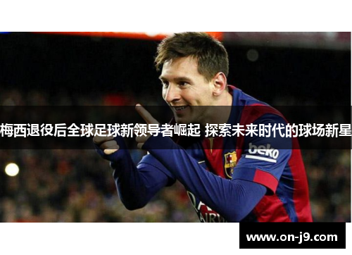 梅西退役后全球足球新领导者崛起 探索未来时代的球场新星