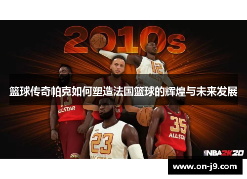 篮球传奇帕克如何塑造法国篮球的辉煌与未来发展 篮球传奇帕克如何塑造法国篮球的辉煌与未来发展
