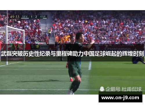 武磊突破历史性纪录与里程碑助力中国足球崛起的辉煌时刻 武磊突破历史性纪录与里程碑助力中国足球崛起的辉煌时刻