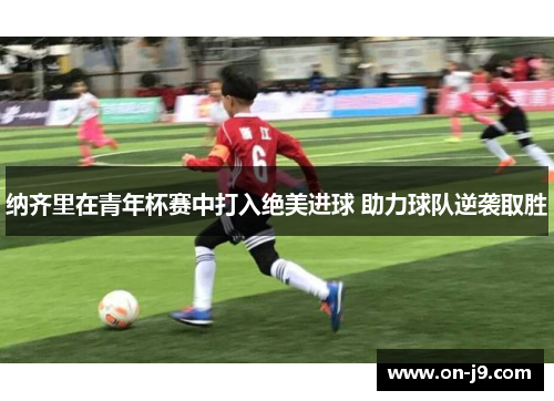 纳齐里在青年杯赛中打入绝美进球 助力球队逆袭取胜 纳齐里在青年杯赛中打入绝美进球 助力球队逆袭取胜