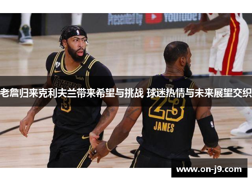 老詹归来克利夫兰带来希望与挑战 球迷热情与未来展望交织