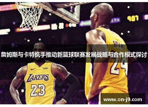 詹姆斯与卡特携手推动新篮球联赛发展战略与合作模式探讨