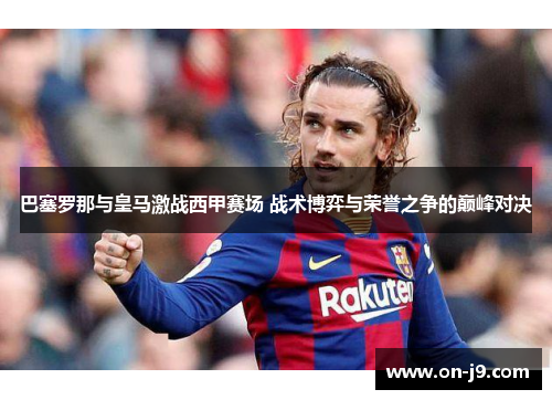巴塞罗那与皇马激战西甲赛场 战术博弈与荣誉之争的巅峰对决 巴塞罗那与皇马激战西甲赛场 战术博弈与荣誉之争的巅峰对决