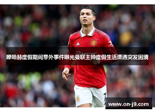 滕哈赫度假期间意外事件曝光曼联主帅度假生活遭遇突发困境 滕哈赫度假期间意外事件曝光曼联主帅度假生活遭遇突发困境