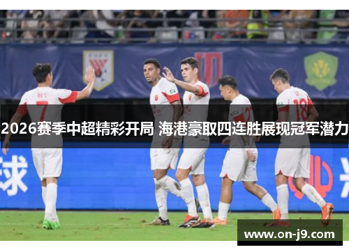 2026赛季中超精彩开局 海港豪取四连胜展现冠军潜力