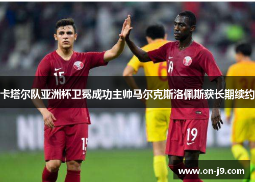 卡塔尔队亚洲杯卫冕成功主帅马尔克斯洛佩斯获长期续约 卡塔尔队亚洲杯卫冕成功主帅马尔克斯洛佩斯获长期续约