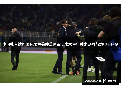 小因扎吉续约国际米兰稳住蓝黑军团未来三年冲击欧冠与意甲王座梦 小因扎吉续约国际米兰稳住蓝黑军团未来三年冲击欧冠与意甲王座梦