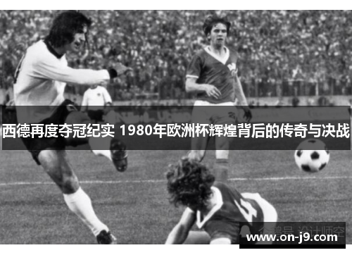 西德再度夺冠纪实 1980年欧洲杯辉煌背后的传奇与决战