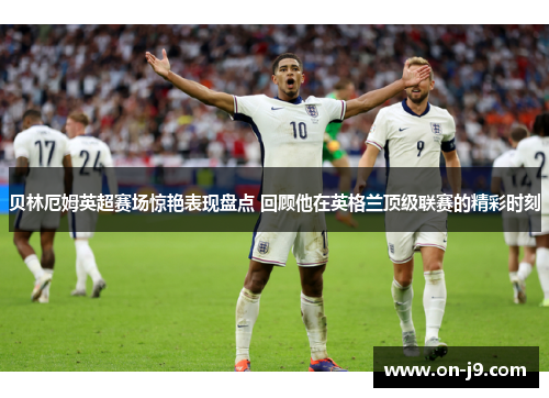 贝林厄姆英超赛场惊艳表现盘点 回顾他在英格兰顶级联赛的精彩时刻