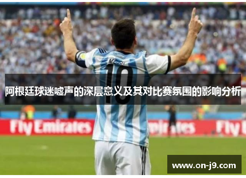 阿根廷球迷嘘声的深层意义及其对比赛氛围的影响分析 阿根廷球迷嘘声的深层意义及其对比赛氛围的影响分析