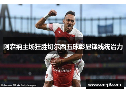 阿森纳主场狂胜切尔西五球彰显锋线统治力 阿森纳主场狂胜切尔西五球彰显锋线统治力