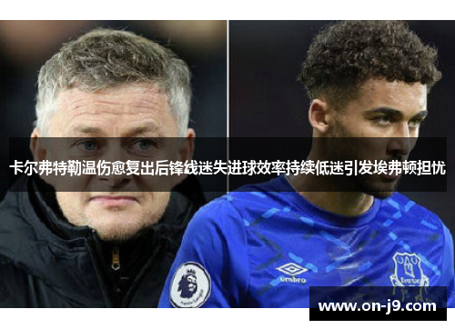 卡尔弗特勒温伤愈复出后锋线迷失进球效率持续低迷引发埃弗顿担忧 卡尔弗特勒温伤愈复出后锋线迷失进球效率持续低迷引发埃弗顿担忧